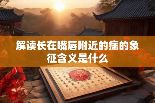 解读长在嘴唇附近的痣的象征含义是什么