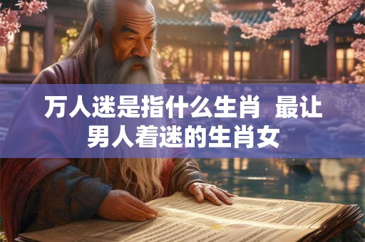 万人迷是指什么生肖  最让男人着迷的生肖女