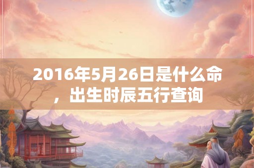 2016年5月26日是什么命,出生时辰五行查询 2016年5月26日是什么命,出生时辰五行查询