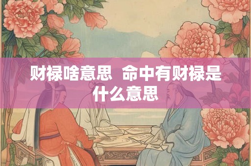 财禄啥意思 命中有财禄是什么意思 财禄啥意思 命中有财禄是什么意思