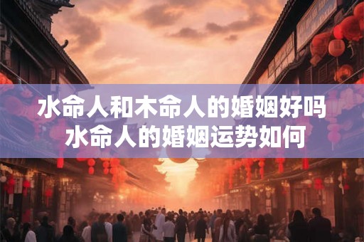 水命人和木命人的婚姻好吗 水命人的婚姻运势如何