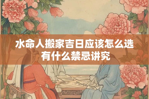 水命人搬家吉日应该怎么选 有什么禁忌讲究 水命人搬家吉日应该怎么选 有什么禁忌讲究