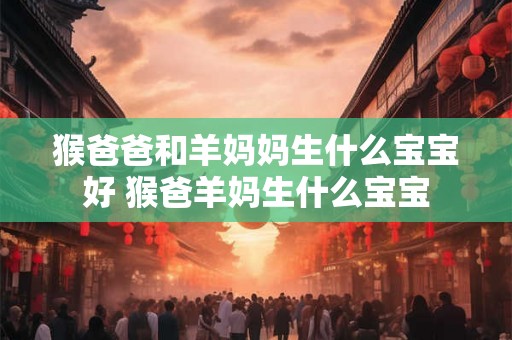猴爸爸和羊妈妈生什么宝宝好 猴爸羊妈生什么宝宝