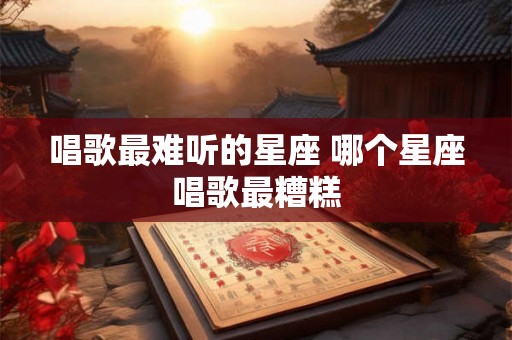 唱歌最难听的星座 哪个星座唱歌最糟糕 唱歌最难听的星座 哪个星座唱歌最糟糕