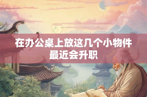 在办公桌上放这几个小物件最近会升职