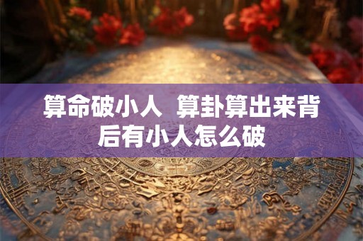 算命破小人  算卦算出来背后有小人怎么破