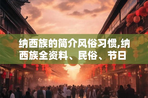 纳西族的简介风俗习惯,纳西族全资料、民俗、节日 尽量全