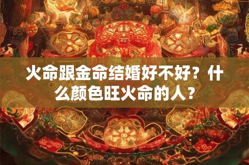 火命跟金命结婚好不好?什么颜色旺火命的人? 火命跟金命结婚好不好?什么颜色旺火命的人?