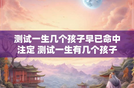 测试一生几个孩子早已命中注定 测试一生有几个孩子