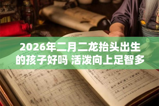 2026年二月二龙抬头出生的孩子好吗 活泼向上足智多谋