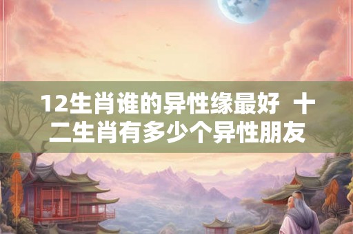 12生肖谁的异性缘最好 十二生肖有多少个异性朋友 12生肖谁的异性缘最好 十二生肖有多少个异性朋友