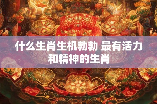 什么生肖生机勃勃 最有活力和精神的生肖