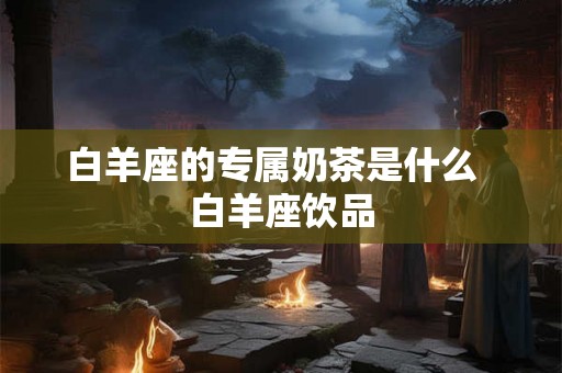 白羊座的专属奶茶是什么 白羊座饮品 白羊座的专属奶茶是什么 白羊座饮品