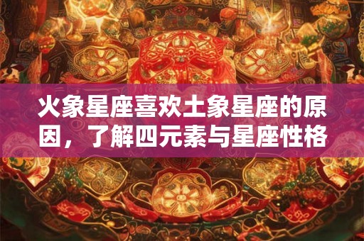 火象星座喜欢土象星座的原因，了解四元素与星座性格的关系