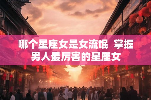 哪个星座女是女流氓  掌握男人最厉害的星座女