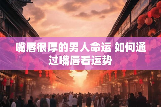 嘴唇很厚的男人命运 如何通过嘴唇看运势