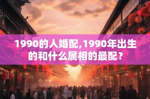1990的人婚配,1990年出生的和什么属相的最配? 1990的人婚配,1990年出生的和什么属相的最配?