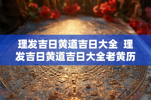 理发吉日黄道吉日大全  理发吉日黄道吉日大全老黄历