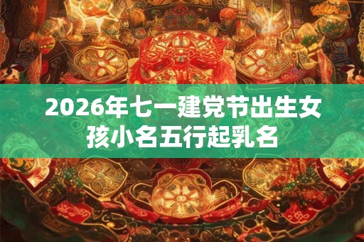 2026年七一建党节出生女孩小名五行起乳名