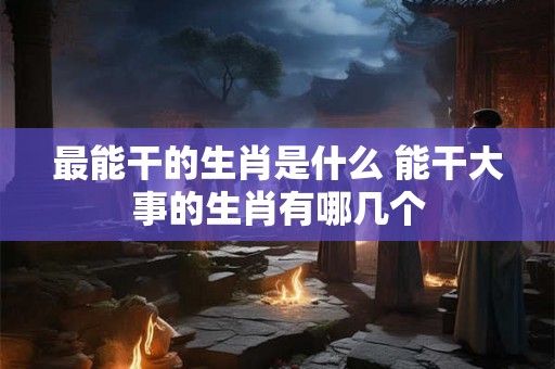 最能干的生肖是什么 能干大事的生肖有哪几个