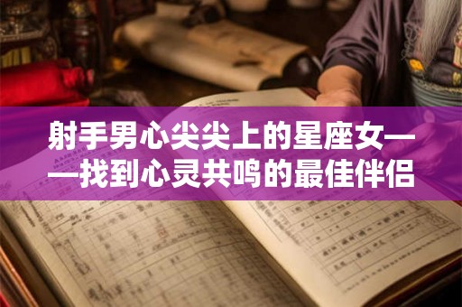 射手男心尖尖上的星座女——找到心灵共鸣的最佳伴侣