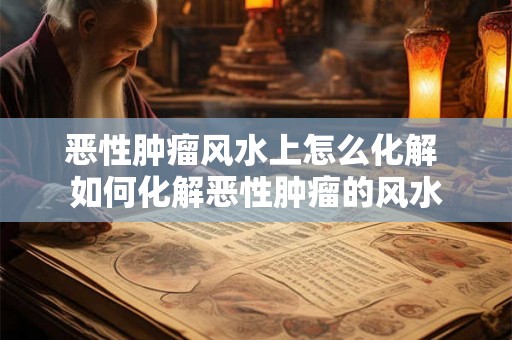 恶性肿瘤风水上怎么化解 如何化解恶性肿瘤的风水