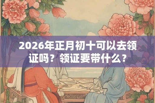 2026年正月初十可以去领证吗?领证要带什么? 2026年正月初十可以去领证吗?领证要带什么?