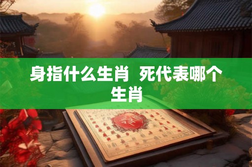 身指什么生肖 死代表哪个生肖 身指什么生肖 死代表哪个生肖