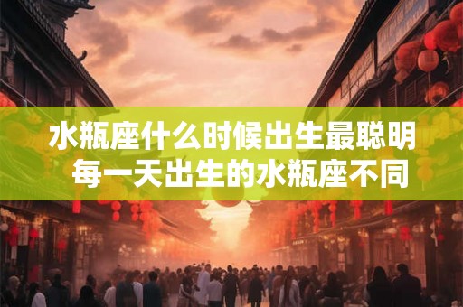 水瓶座什么时候出生最聪明  每一天出生的水瓶座不同命运