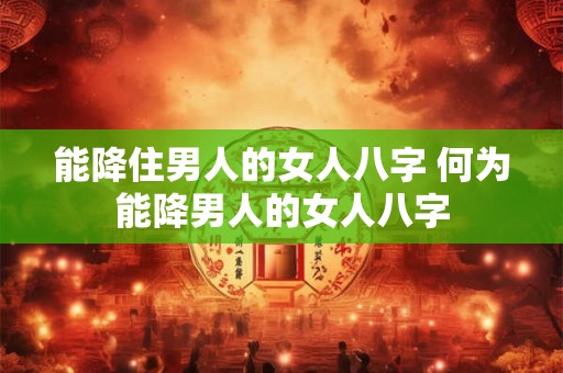 能降住男人的女人八字 何为能降男人的女人八字
