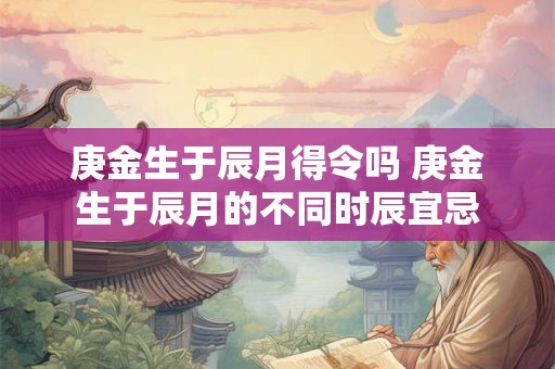 庚金生于辰月得令吗 庚金生于辰月的不同时辰宜忌