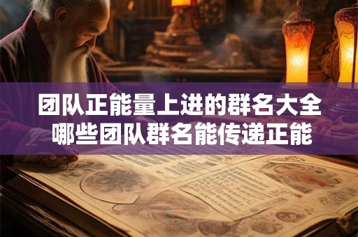 团队正能量上进的群名大全 哪些团队群名能传递正能量和上进心态