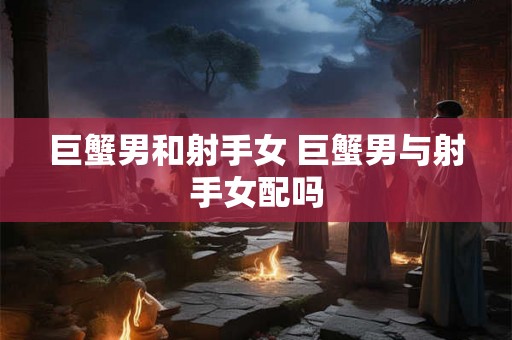 巨蟹男和射手女 巨蟹男与射手女配吗