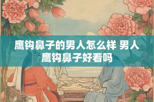鹰钩鼻子的男人怎么样 男人鹰钩鼻子好看吗