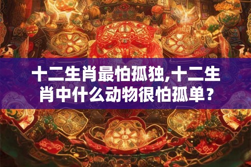 十二生肖最怕孤独,十二生肖中什么动物很怕孤单？