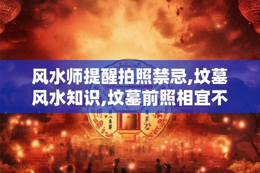 风水师提醒拍照禁忌,坟墓风水知识,坟墓前照相宜不宜 风水师提醒拍照禁忌,坟墓风水知识,坟墓前照相宜不宜