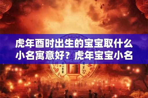 虎年酉时出生的宝宝取什么小名寓意好？虎年宝宝小名精选！