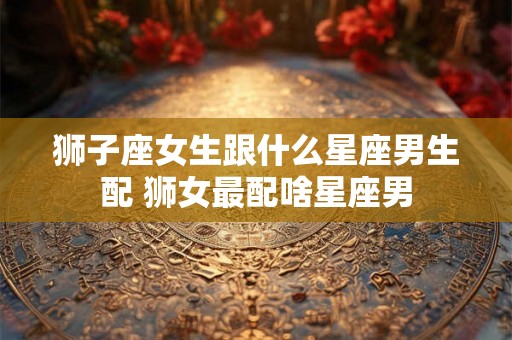 狮子座女生跟什么星座男生配 狮女最配啥星座男