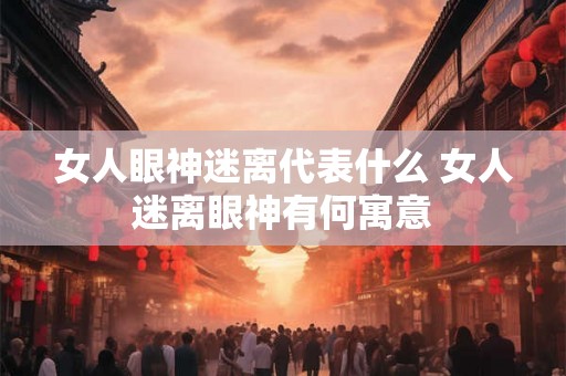 女人眼神迷离代表什么 女人迷离眼神有何寓意