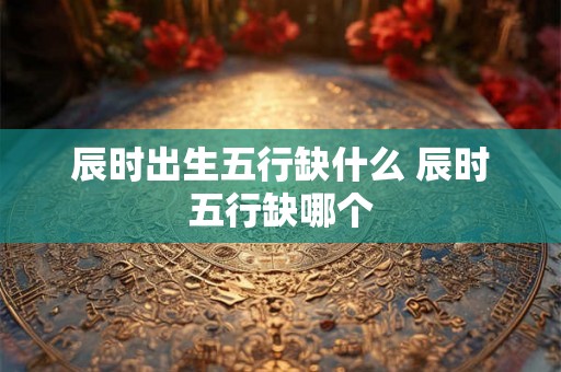 辰时出生五行缺什么 辰时五行缺哪个