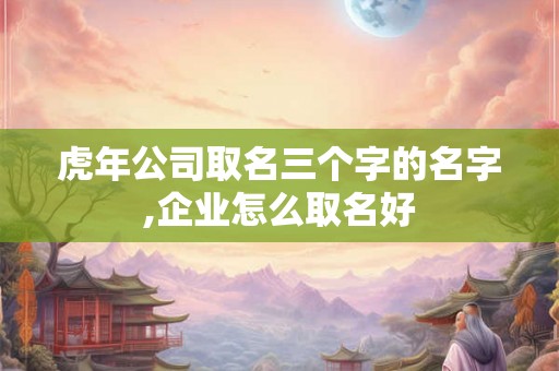 虎年公司取名三个字的名字,企业怎么取名好