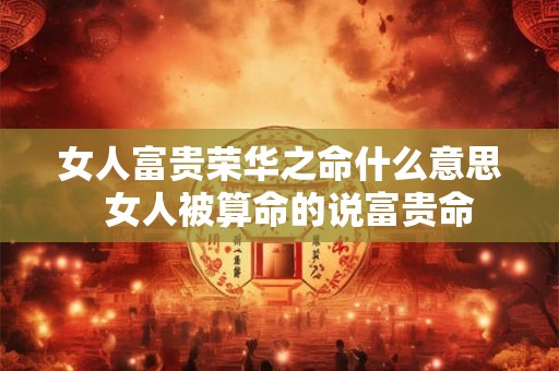 女人富贵荣华之命什么意思  女人被算命的说富贵命