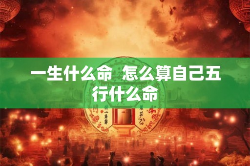 一生什么命  怎么算自己五行什么命
