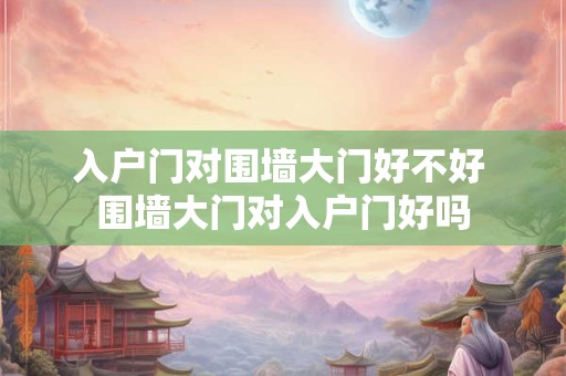入户门对围墙大门好不好 围墙大门对入户门好吗 入户门对围墙大门好不好 围墙大门对入户门好吗