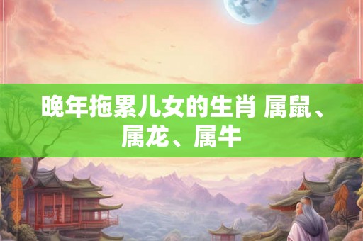 晚年拖累儿女的生肖 属鼠、属龙、属牛