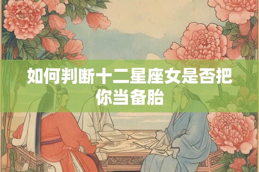 如何判断十二星座女是否把你当备胎