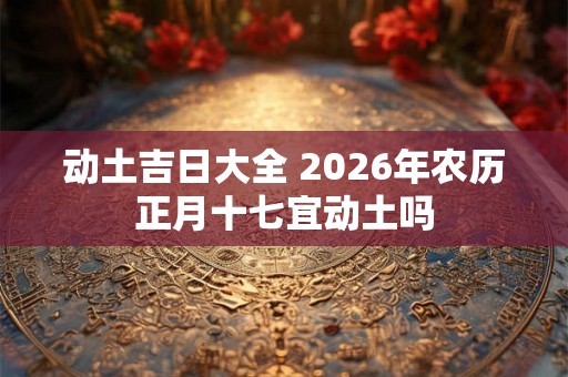 动土吉日大全 2026年农历正月十七宜动土吗