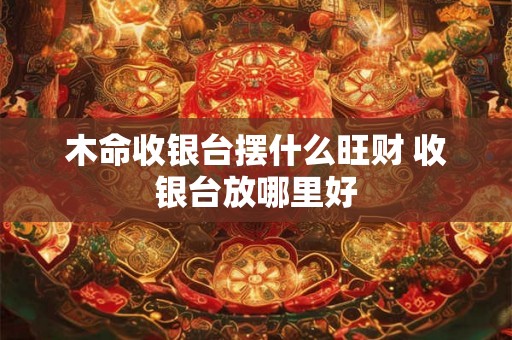木命收银台摆什么旺财 收银台放哪里好