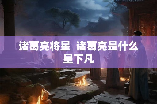 诸葛亮将星 诸葛亮是什么星下凡 诸葛亮将星 诸葛亮是什么星下凡