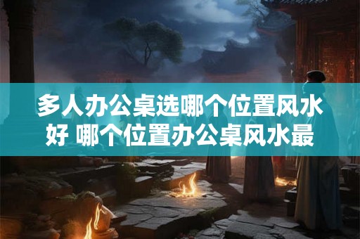 多人办公桌选哪个位置风水好 哪个位置办公桌风水最佳